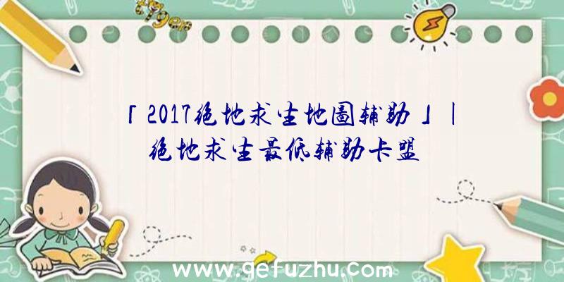 「2017绝地求生地图辅助」|绝地求生最低辅助卡盟